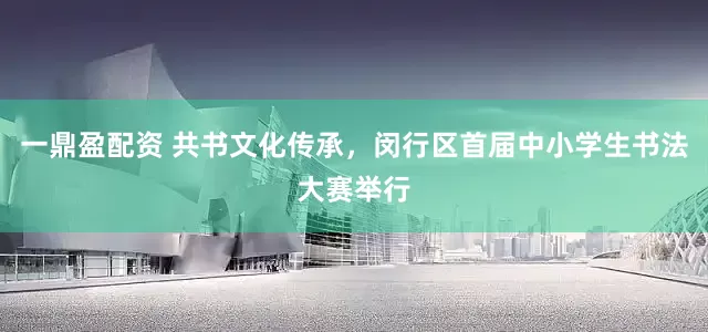 一鼎盈配资 共书文化传承，闵行区首届中小学生书法大赛举行