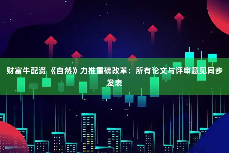 财富牛配资 《自然》力推重磅改革：所有论文与评审意见同步发表