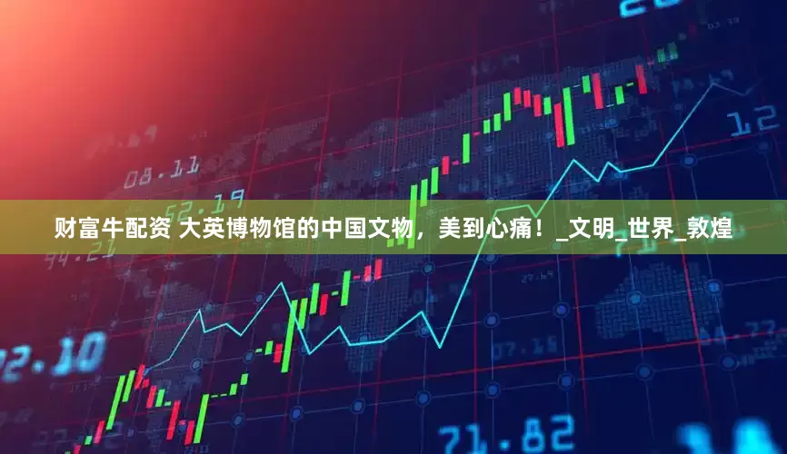 财富牛配资 大英博物馆的中国文物，美到心痛！_文明_世界_敦煌