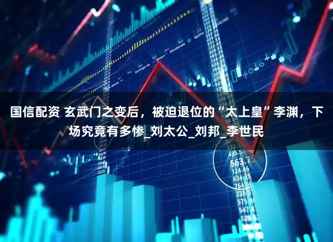 国信配资 玄武门之变后，被迫退位的“太上皇”李渊，下场究竟有多惨_刘太公_刘邦_李世民