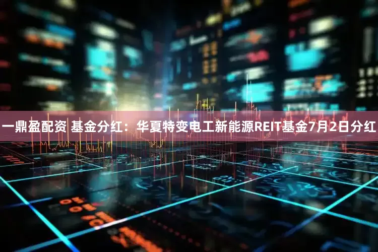 一鼎盈配资 基金分红：华夏特变电工新能源REIT基金7月2日分红