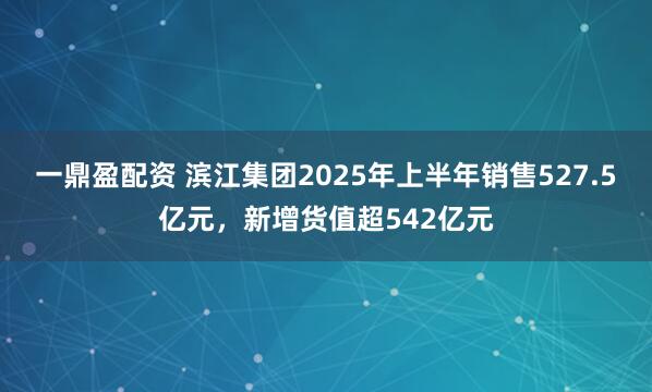 一鼎盈配资 滨江集团2025年上半年销售527.5亿元，新增货值超542亿元