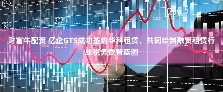 财富牛配资 亿企GTS成功签约华科租赁，共同绘制融资租赁行业税务数智蓝图