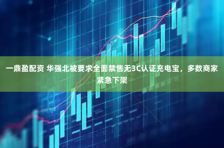 一鼎盈配资 华强北被要求全面禁售无3C认证充电宝，多数商家紧急下架