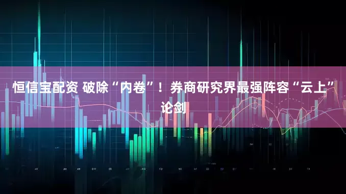 恒信宝配资 破除“内卷”！券商研究界最强阵容“云上”论剑