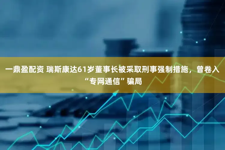 一鼎盈配资 瑞斯康达61岁董事长被采取刑事强制措施，曾卷入“专网通信”骗局