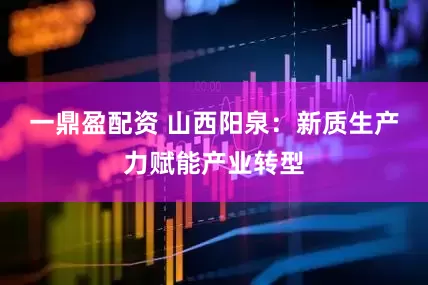 一鼎盈配资 山西阳泉：新质生产力赋能产业转型