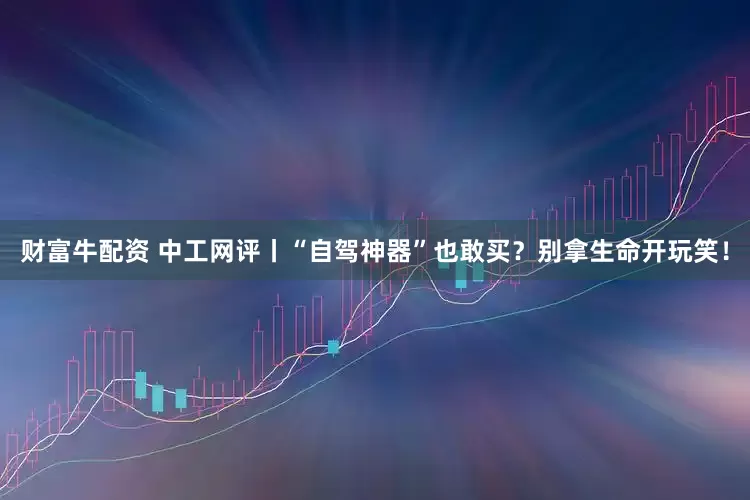 财富牛配资 中工网评丨“自驾神器”也敢买？别拿生命开玩笑！