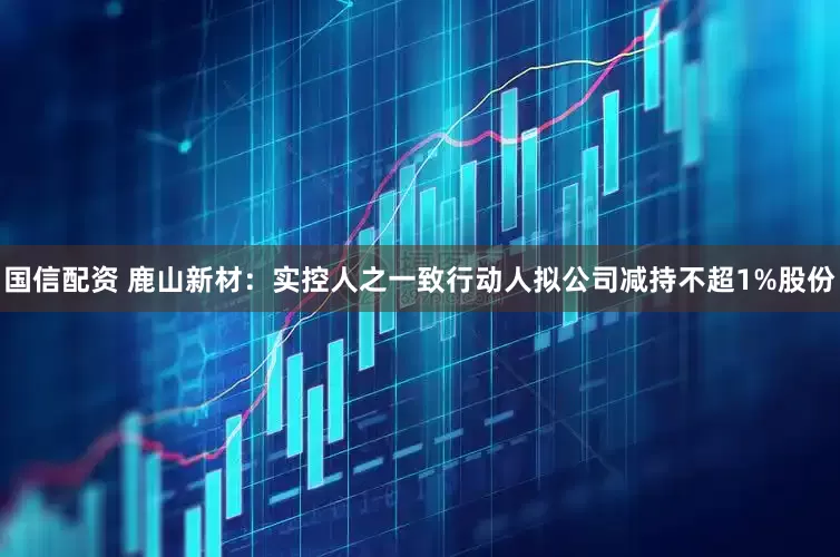 国信配资 鹿山新材：实控人之一致行动人拟公司减持不超1%股份