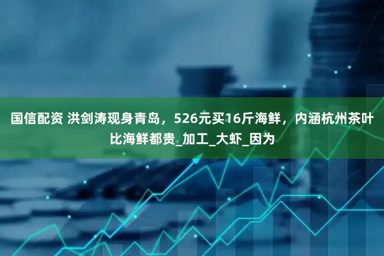 国信配资 洪剑涛现身青岛，526元买16斤海鲜，内涵杭州茶叶比海鲜都贵_加工_大虾_因为