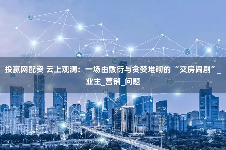 投赢网配资 云上观澜：一场由敷衍与贪婪堆砌的 “交房闹剧”_业主_营销_问题