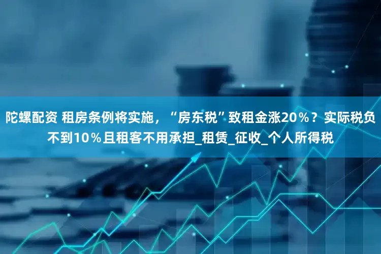 陀螺配资 租房条例将实施，“房东税”致租金涨20％？实际税负不到10％且租客不用承担_租赁_征收_个人所得税