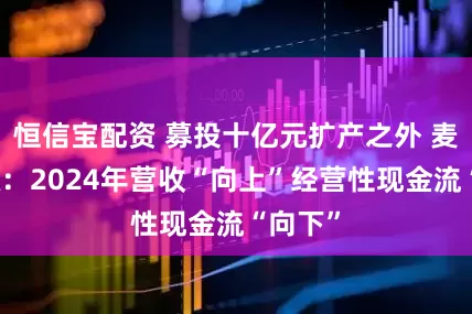 恒信宝配资 募投十亿元扩产之外 麦田能源：2024年营收“向上”经营性现金流“向下”