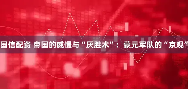 国信配资 帝国的威慑与“厌胜术”：蒙元军队的“京观”