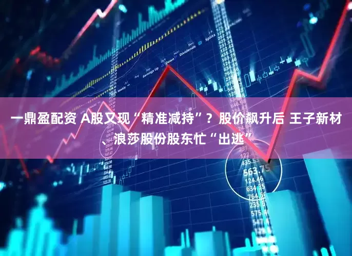 一鼎盈配资 A股又现“精准减持”？股价飙升后 王子新材、浪莎股份股东忙“出逃”