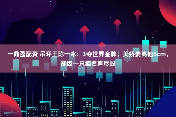 一鼎盈配资 吊环王陈一冰：3夺世界金牌，美娇妻高他6cm，却因一只猫名声尽毁
