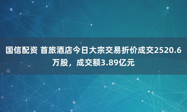 国信配资 首旅酒店今日大宗交易折价成交2520.6万股，成交额3.89亿元