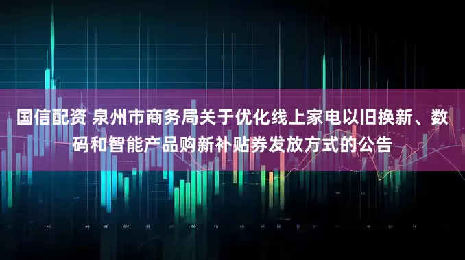 国信配资 泉州市商务局关于优化线上家电以旧换新、数码和智能产品购新补贴券发放方式的公告