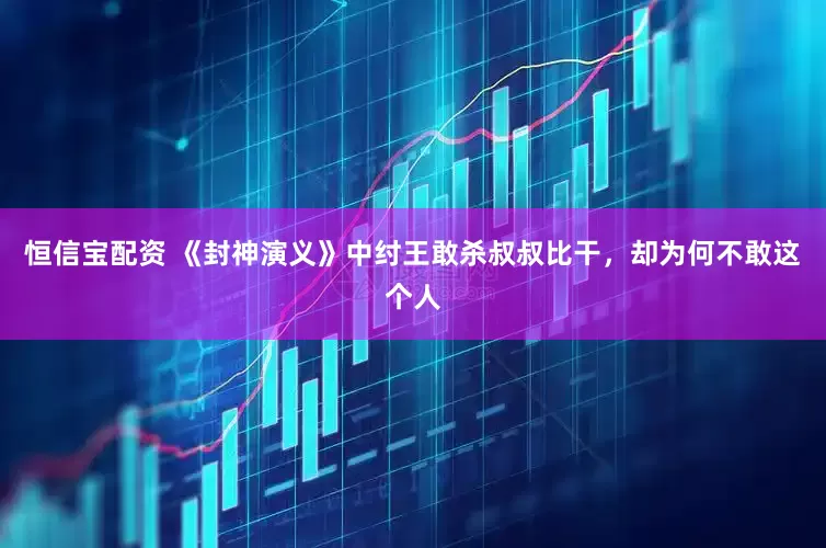 恒信宝配资 《封神演义》中纣王敢杀叔叔比干，却为何不敢这个人