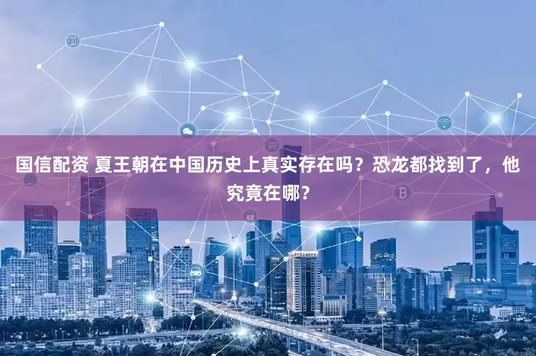 国信配资 夏王朝在中国历史上真实存在吗？恐龙都找到了，他究竟在哪？
