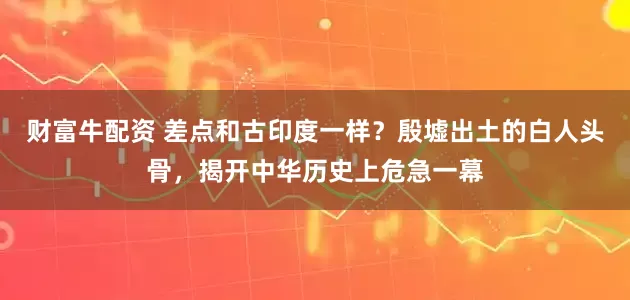 财富牛配资 差点和古印度一样？殷墟出土的白人头骨，揭开中华历史上危急一幕